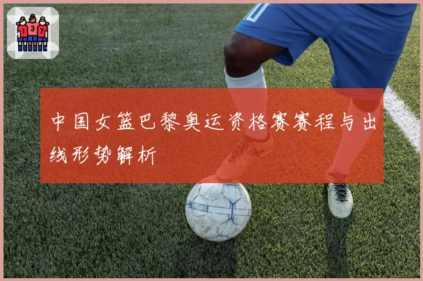 中国女篮巴黎奥运资格赛赛程与出线形势解析