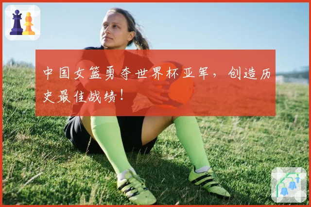 中国女篮勇夺世界杯亚军，创造历史最佳战绩！