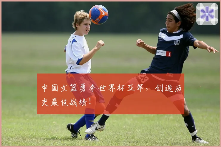 中国女篮勇夺世界杯亚军，创造历史最佳战绩！