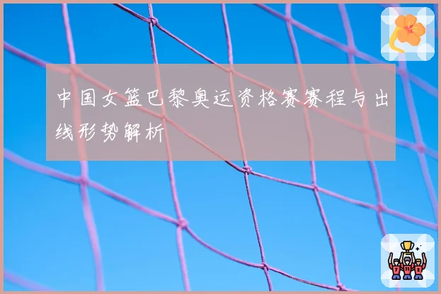 中国女篮巴黎奥运资格赛赛程与出线形势解析