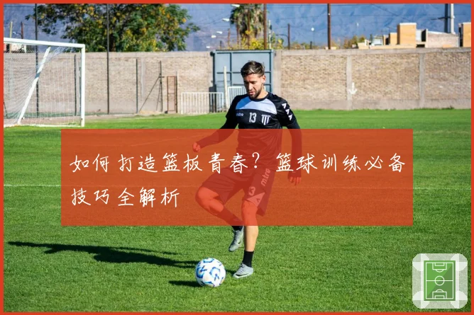 如何打造篮板青春？篮球训练必备技巧全解析