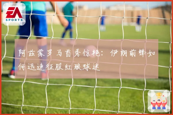 阿兹蒙罗马首秀惊艳：伊朗前锋如何迅速征服红狼球迷