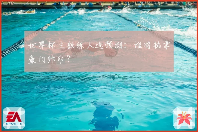 世界杯主教练人选预测：谁将执掌豪门帅印？