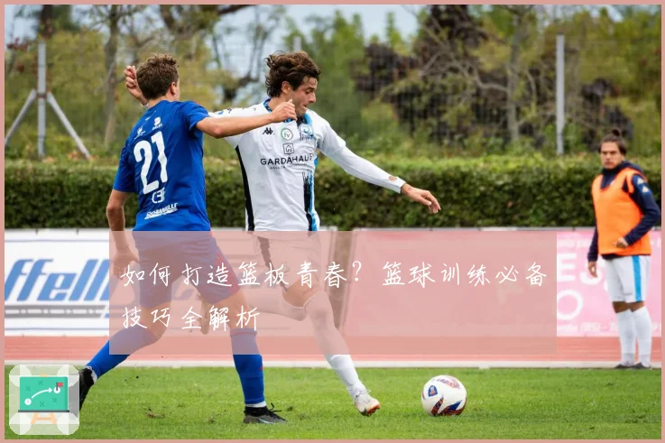 如何打造篮板青春？篮球训练必备技巧全解析