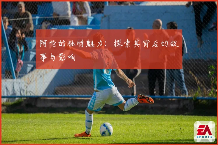 阿伦的独特魅力:探索其背后的故事与影响