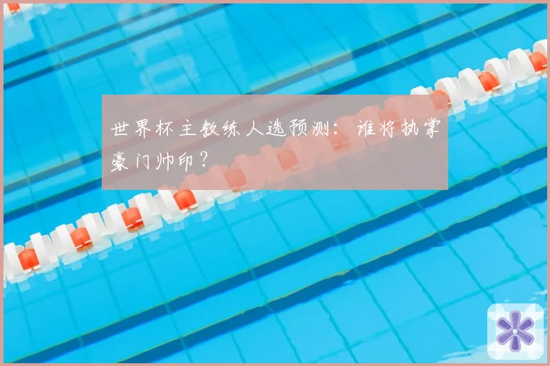 世界杯主教练人选预测:谁将执掌豪门帅印?