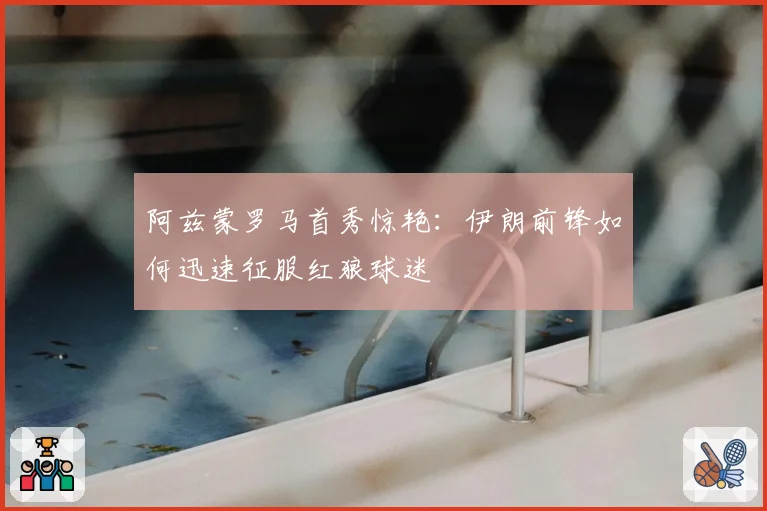阿兹蒙罗马首秀惊艳：伊朗前锋如何迅速征服红狼球迷