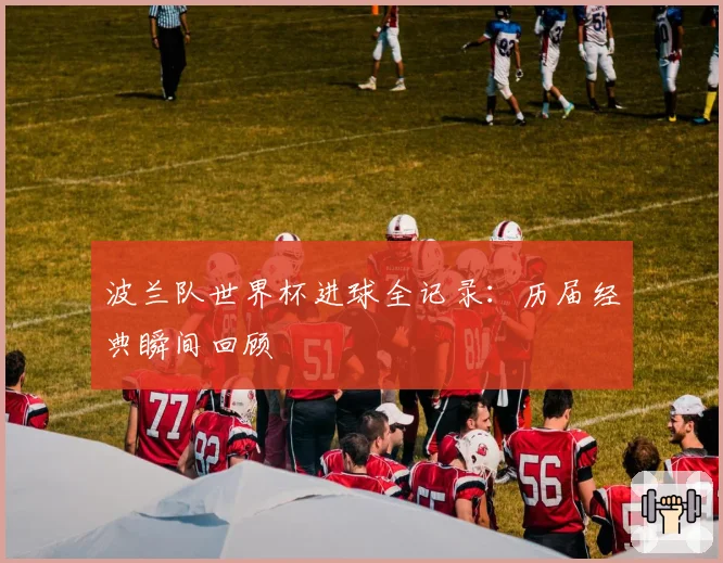 波兰队世界杯进球全记录:历届经典瞬间回顾